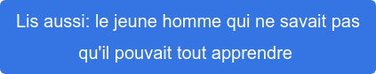 Lis aussi: le jeune homme qui ne savait pas  qu'il pouvait tout apprendre 